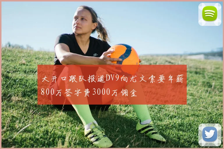 大开口跟队报道DV9向尤文索要年薪800万签字费3000万佣金