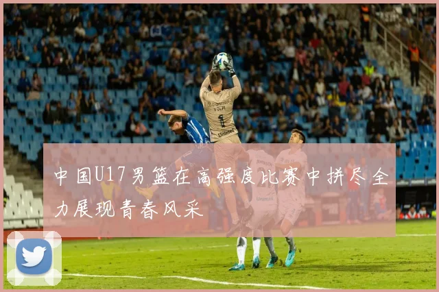 中国U17男篮在高强度比赛中拼尽全力展现青春风采