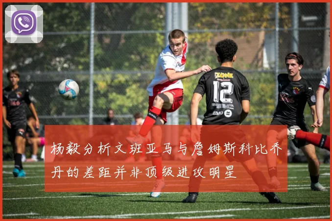 杨毅分析文班亚马与詹姆斯科比乔丹的差距并非顶级进攻明星