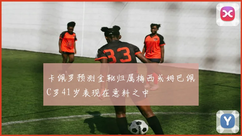 卡佩罗预测金靴归属梅西或姆巴佩C罗41岁表现在意料之中