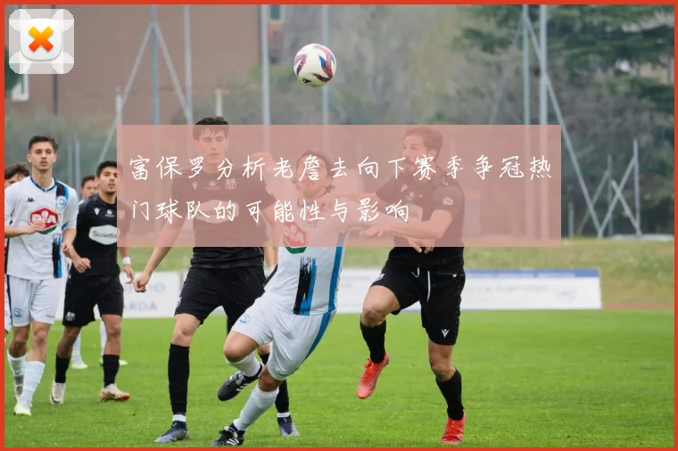 富保罗分析老詹去向下赛季争冠热门球队的可能性与影响