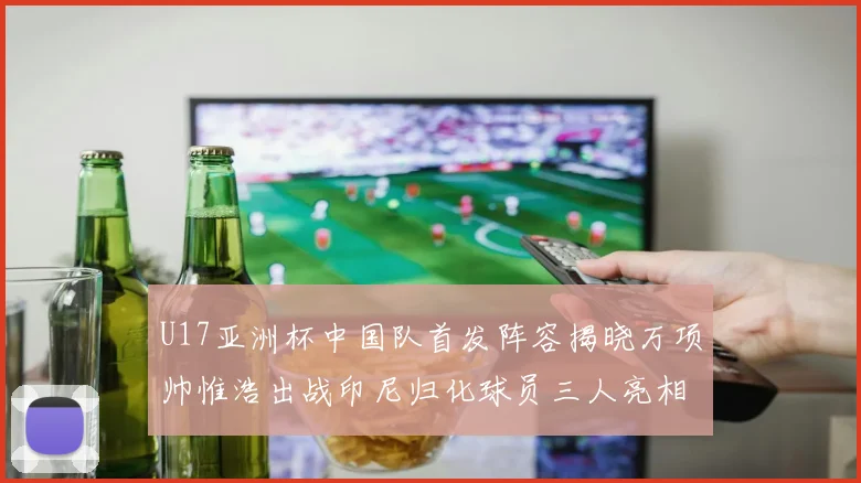 U17亚洲杯中国队首发阵容揭晓万项帅惟浩出战印尼归化球员三人亮相