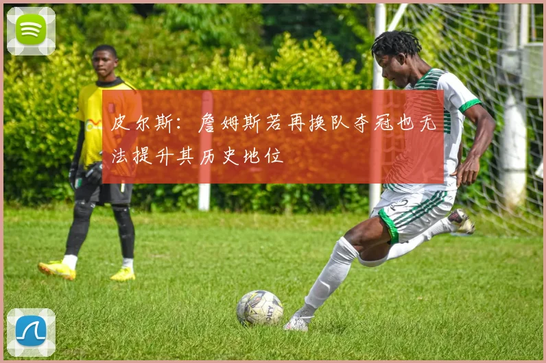 皮尔斯：詹姆斯若再换队夺冠也无法提升其历史地位