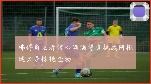 佛得角记者信心满满誓言挑战阿根廷力争惊艳全场