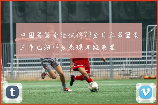中国男篮全场仅得73分日本男篮前三节已超74分表现差距明显