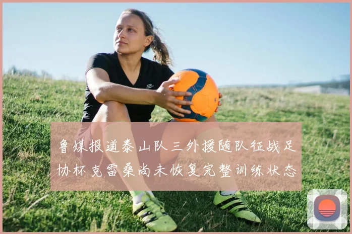 鲁媒报道泰山队三外援随队征战足协杯克雷桑尚未恢复完整训练状态