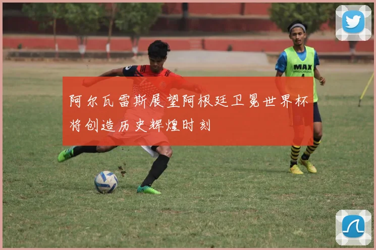 阿尔瓦雷斯展望阿根廷卫冕世界杯将创造历史辉煌时刻