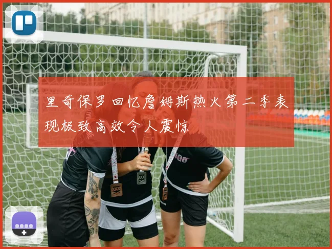 里奇保罗回忆詹姆斯热火第二季表现极致高效令人震惊