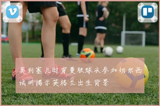 奥利塞儿时穿曼联球衣参加切尔西试训揭示英格兰出生背景