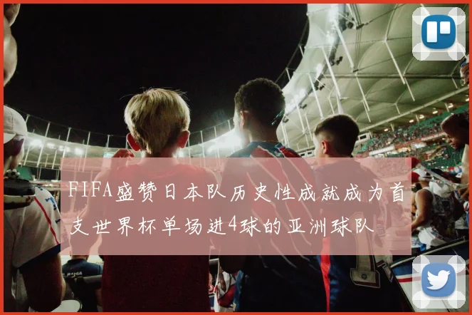 FIFA盛赞日本队历史性成就成为首支世界杯单场进4球的亚洲球队