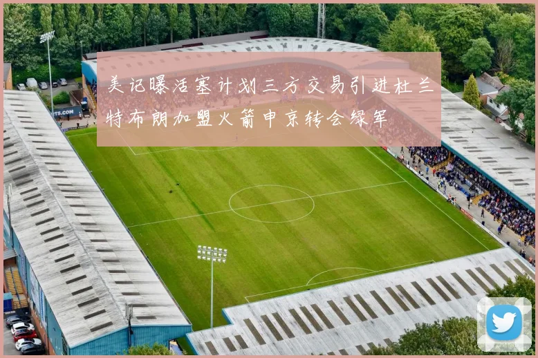 美记曝活塞计划三方交易引进杜兰特布朗加盟火箭申京转会绿军