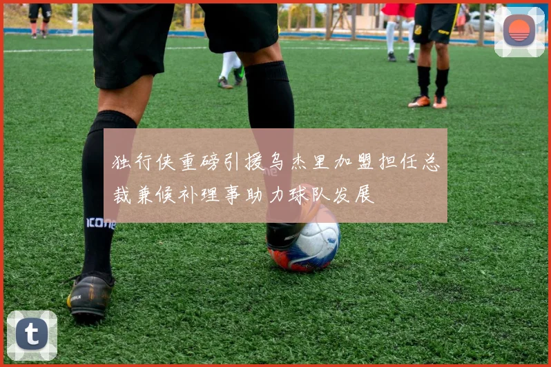 独行侠重磅引援乌杰里加盟担任总裁兼候补理事助力球队发展