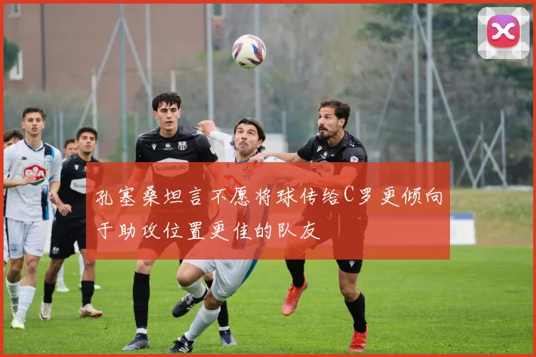 孔塞桑坦言不愿将球传给C罗更倾向于助攻位置更佳的队友