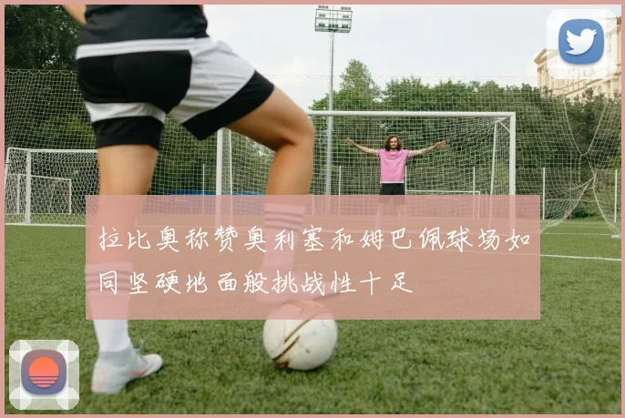 拉比奥称赞奥利塞和姆巴佩球场如同坚硬地面般挑战性十足