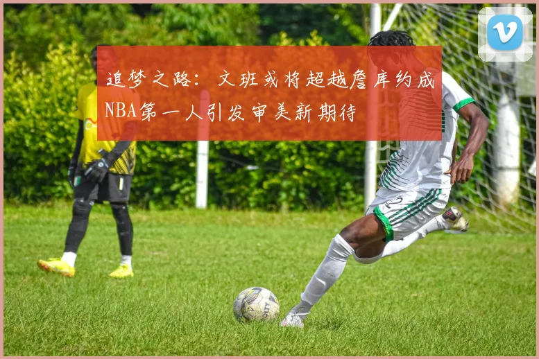 追梦之路：文班或将超越詹库约成NBA第一人引发审美新期待