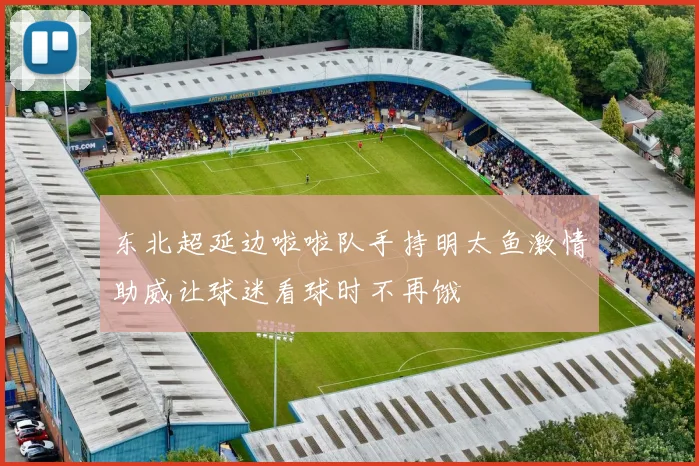 东北超延边啦啦队手持明太鱼激情助威让球迷看球时不再饿
